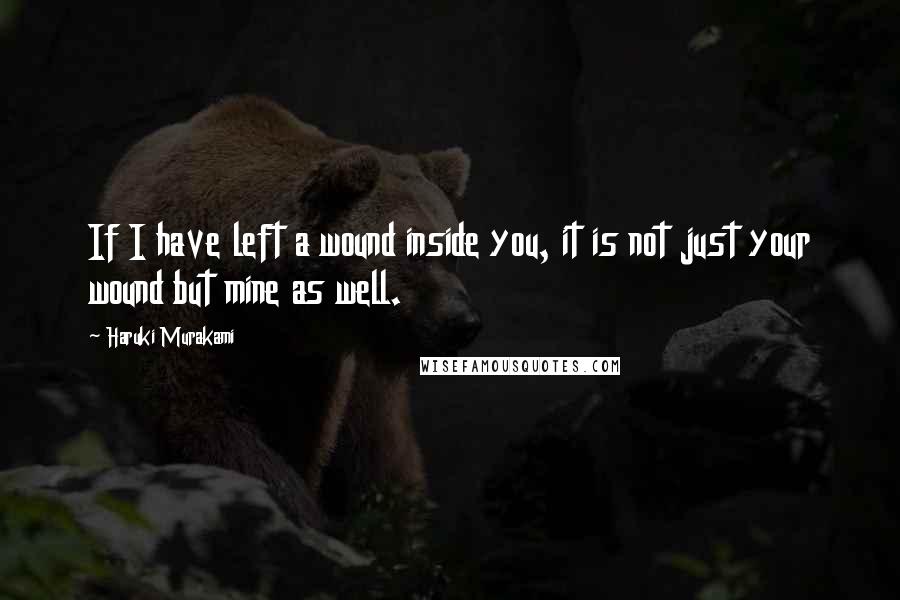 Haruki Murakami Quotes: If I have left a wound inside you, it is not just your wound but mine as well.