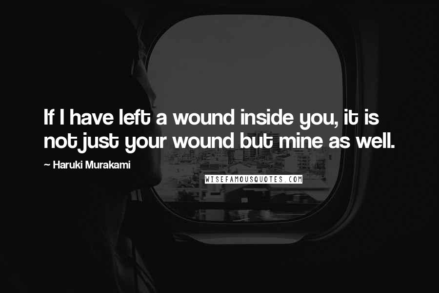 Haruki Murakami Quotes: If I have left a wound inside you, it is not just your wound but mine as well.