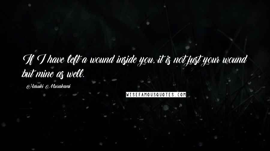 Haruki Murakami Quotes: If I have left a wound inside you, it is not just your wound but mine as well.