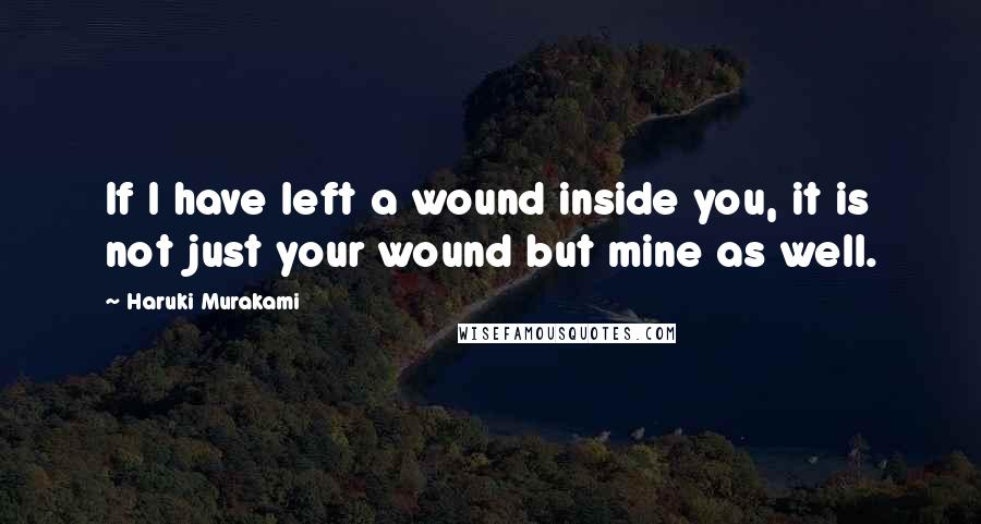 Haruki Murakami Quotes: If I have left a wound inside you, it is not just your wound but mine as well.