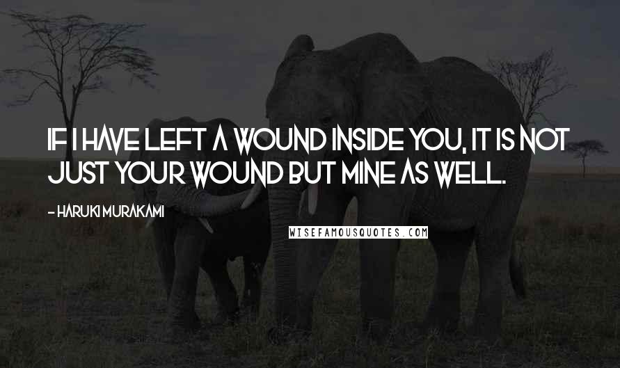 Haruki Murakami Quotes: If I have left a wound inside you, it is not just your wound but mine as well.