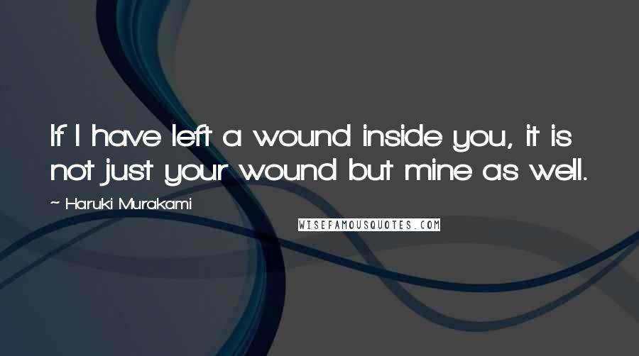 Haruki Murakami Quotes: If I have left a wound inside you, it is not just your wound but mine as well.