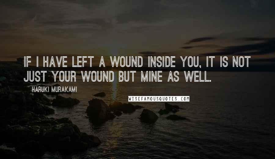 Haruki Murakami Quotes: If I have left a wound inside you, it is not just your wound but mine as well.