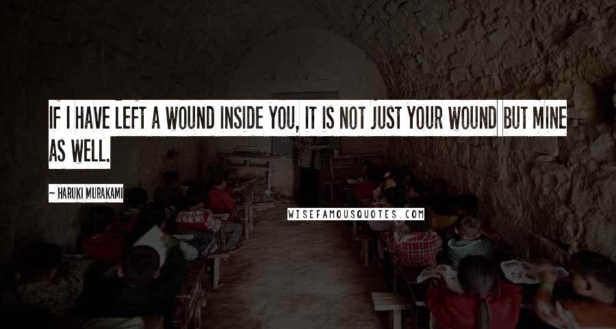 Haruki Murakami Quotes: If I have left a wound inside you, it is not just your wound but mine as well.
