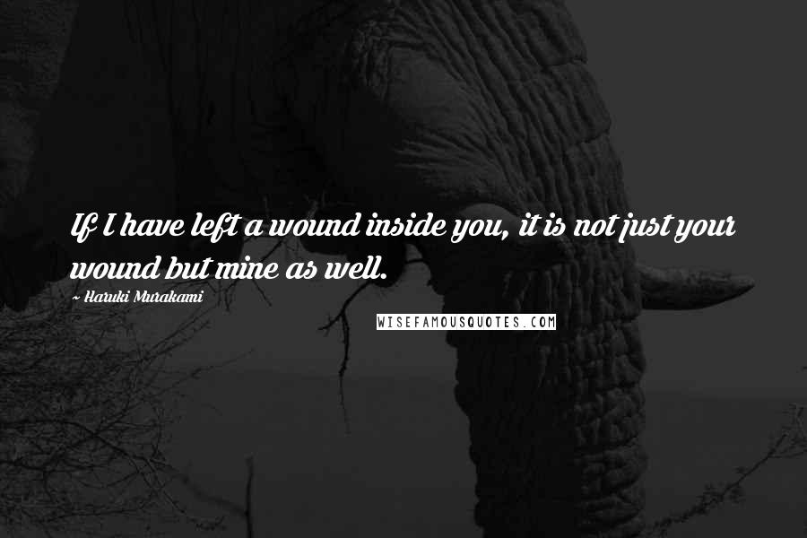 Haruki Murakami Quotes: If I have left a wound inside you, it is not just your wound but mine as well.