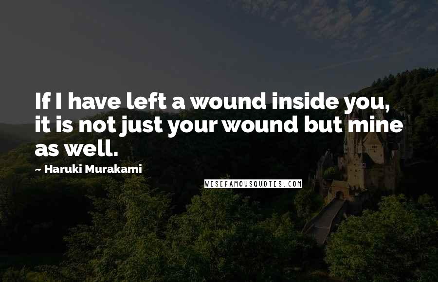 Haruki Murakami Quotes: If I have left a wound inside you, it is not just your wound but mine as well.