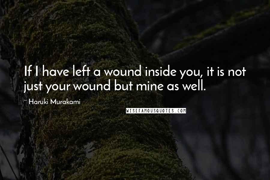 Haruki Murakami Quotes: If I have left a wound inside you, it is not just your wound but mine as well.