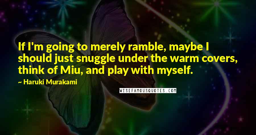 Haruki Murakami Quotes: If I'm going to merely ramble, maybe I should just snuggle under the warm covers, think of Miu, and play with myself.