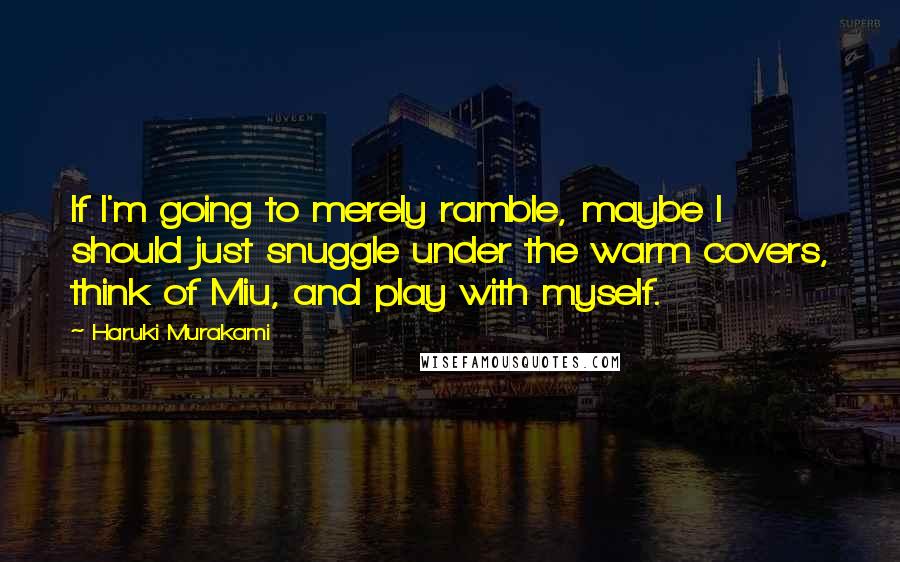 Haruki Murakami Quotes: If I'm going to merely ramble, maybe I should just snuggle under the warm covers, think of Miu, and play with myself.