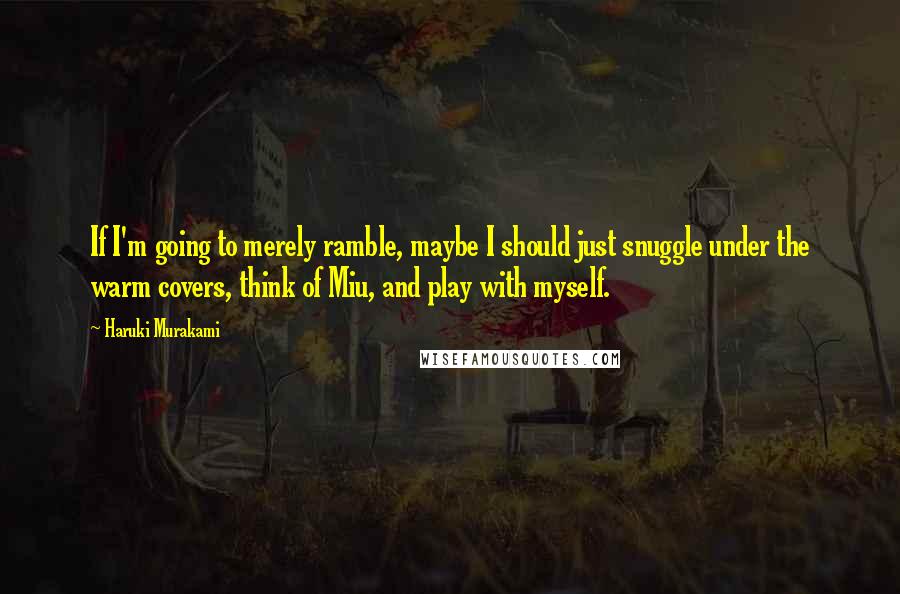 Haruki Murakami Quotes: If I'm going to merely ramble, maybe I should just snuggle under the warm covers, think of Miu, and play with myself.