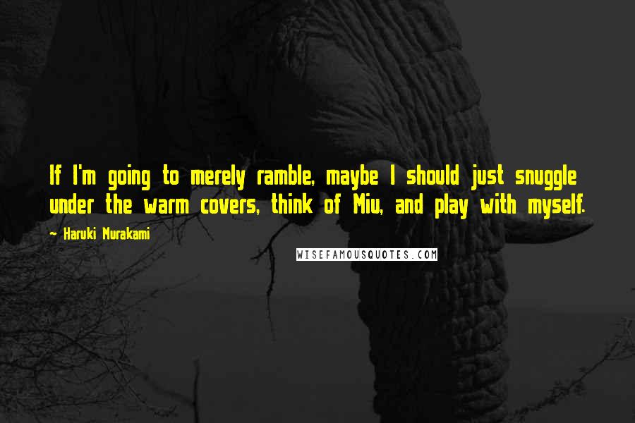 Haruki Murakami Quotes: If I'm going to merely ramble, maybe I should just snuggle under the warm covers, think of Miu, and play with myself.