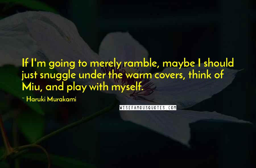 Haruki Murakami Quotes: If I'm going to merely ramble, maybe I should just snuggle under the warm covers, think of Miu, and play with myself.