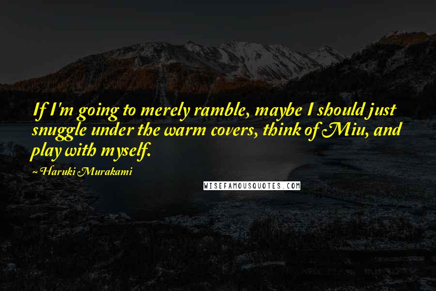 Haruki Murakami Quotes: If I'm going to merely ramble, maybe I should just snuggle under the warm covers, think of Miu, and play with myself.