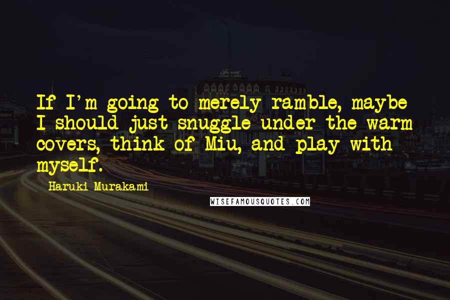 Haruki Murakami Quotes: If I'm going to merely ramble, maybe I should just snuggle under the warm covers, think of Miu, and play with myself.