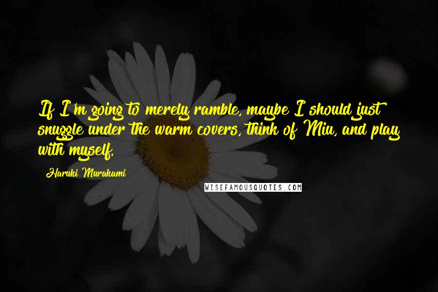 Haruki Murakami Quotes: If I'm going to merely ramble, maybe I should just snuggle under the warm covers, think of Miu, and play with myself.