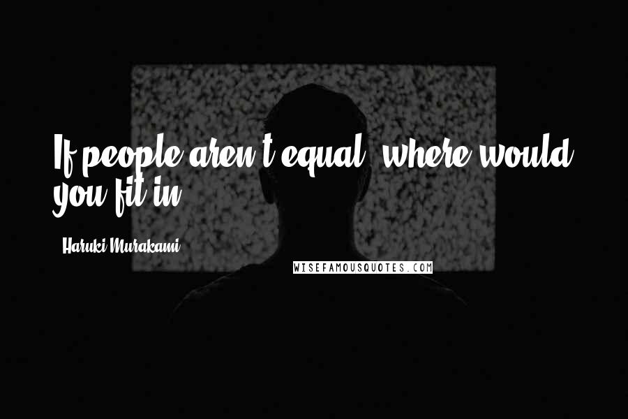 Haruki Murakami Quotes: If people aren't equal, where would you fit in?