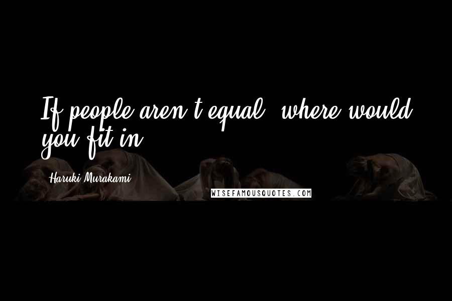 Haruki Murakami Quotes: If people aren't equal, where would you fit in?