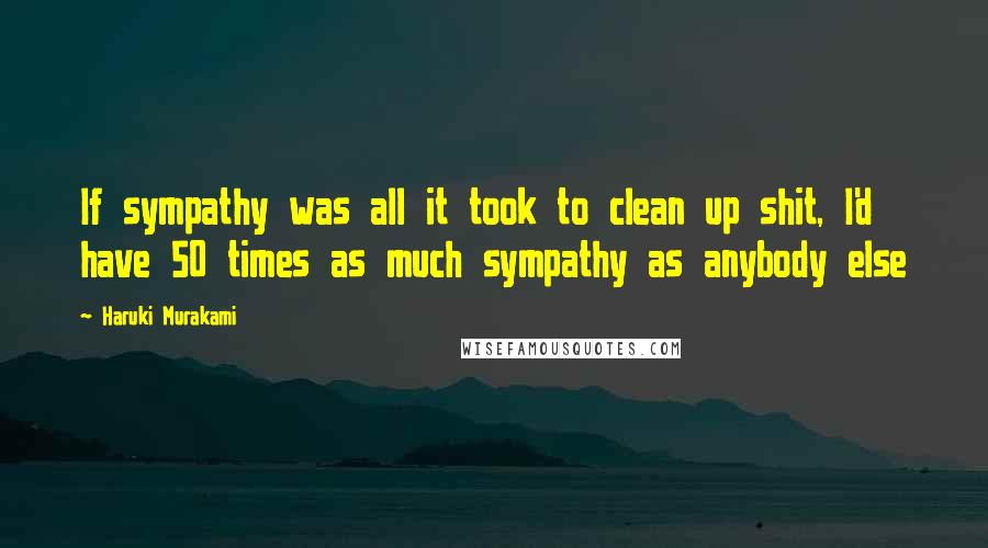 Haruki Murakami Quotes: If sympathy was all it took to clean up shit, I'd have 50 times as much sympathy as anybody else