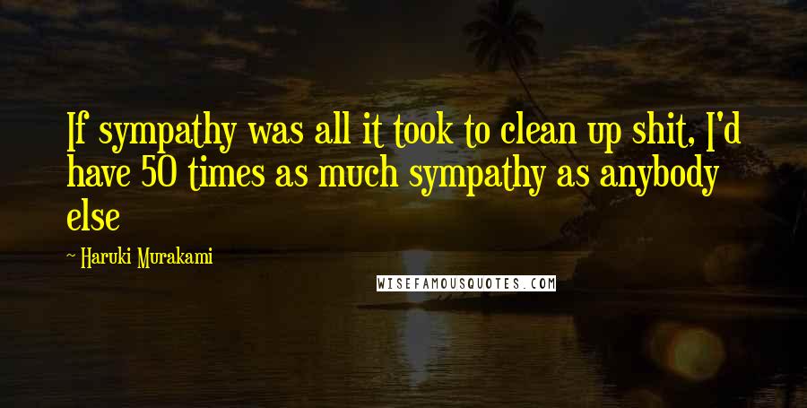 Haruki Murakami Quotes: If sympathy was all it took to clean up shit, I'd have 50 times as much sympathy as anybody else