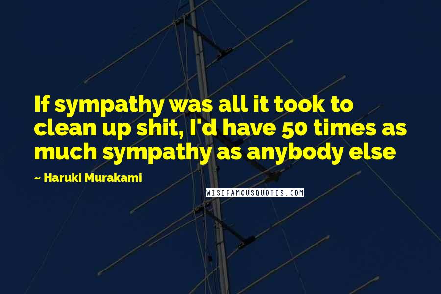 Haruki Murakami Quotes: If sympathy was all it took to clean up shit, I'd have 50 times as much sympathy as anybody else