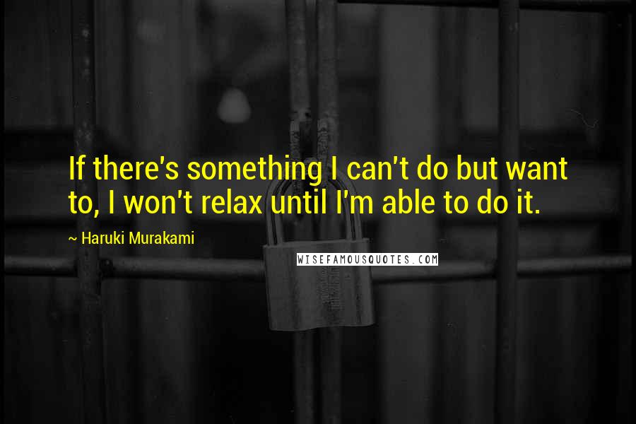 Haruki Murakami Quotes: If there's something I can't do but want to, I won't relax until I'm able to do it.