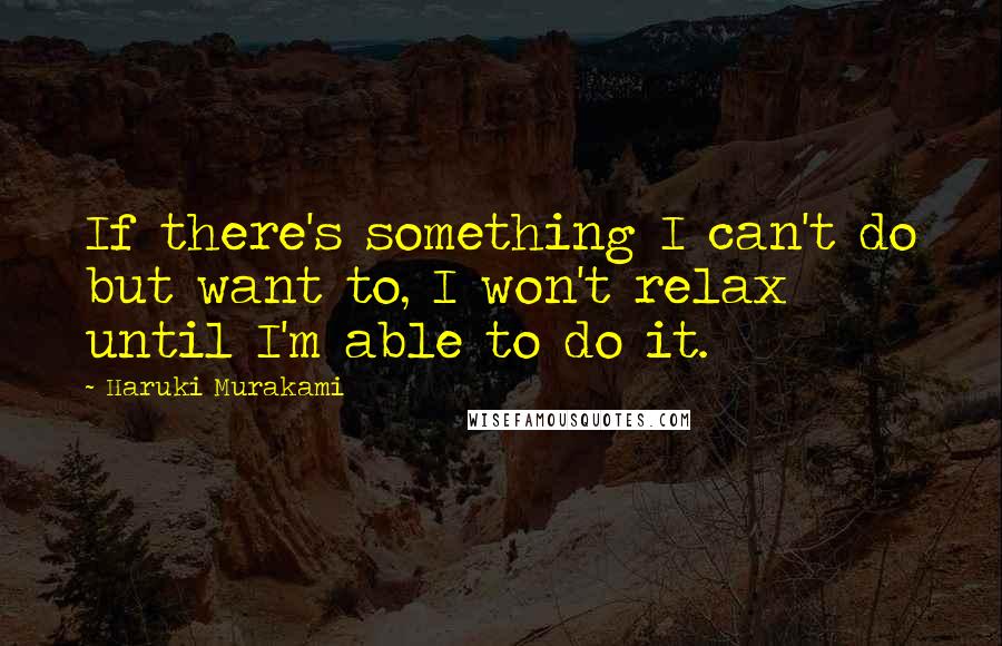 Haruki Murakami Quotes: If there's something I can't do but want to, I won't relax until I'm able to do it.