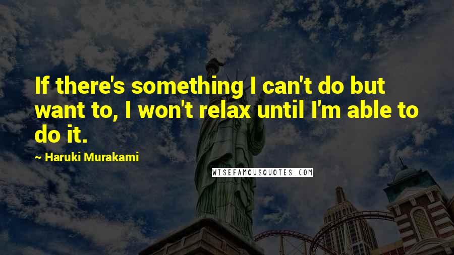 Haruki Murakami Quotes: If there's something I can't do but want to, I won't relax until I'm able to do it.