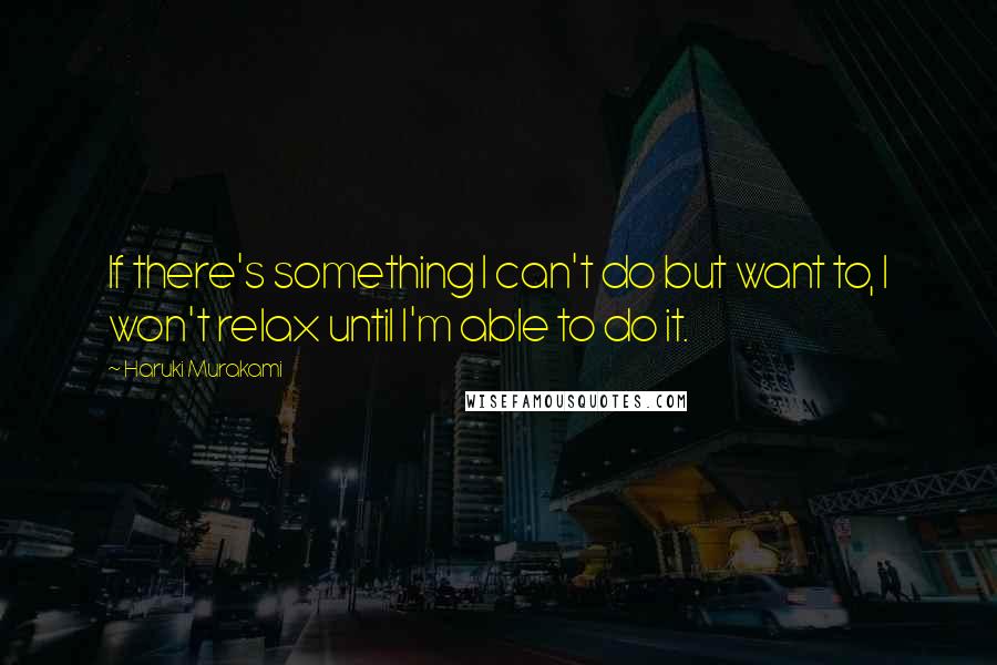 Haruki Murakami Quotes: If there's something I can't do but want to, I won't relax until I'm able to do it.