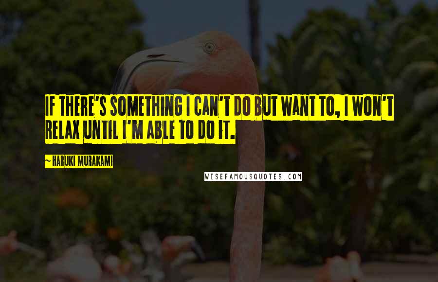 Haruki Murakami Quotes: If there's something I can't do but want to, I won't relax until I'm able to do it.