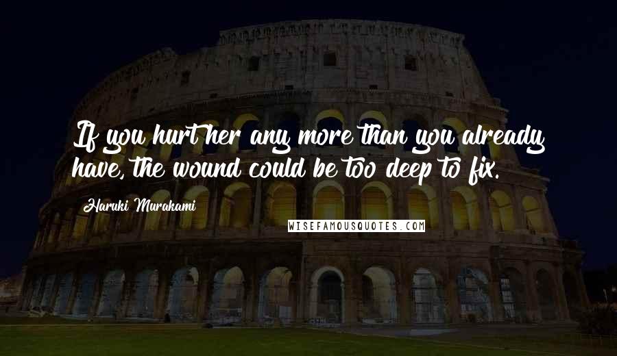 Haruki Murakami Quotes: If you hurt her any more than you already have, the wound could be too deep to fix.