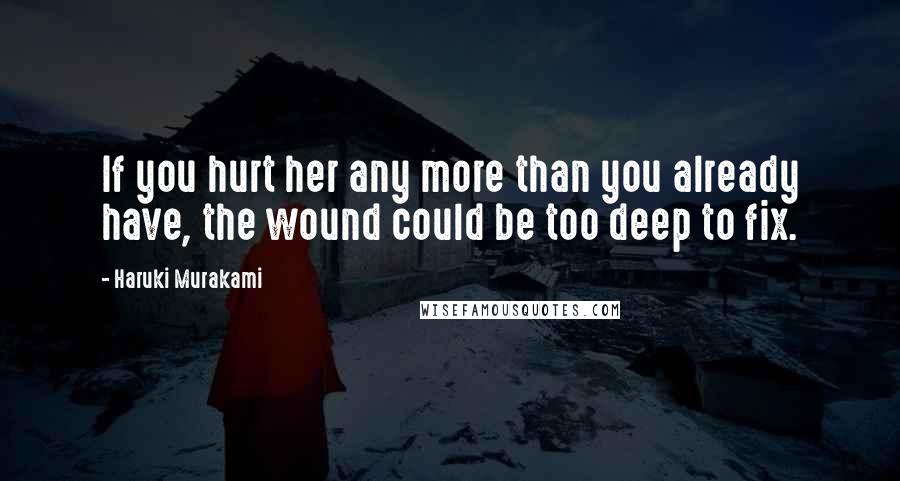 Haruki Murakami Quotes: If you hurt her any more than you already have, the wound could be too deep to fix.
