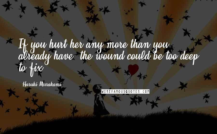Haruki Murakami Quotes: If you hurt her any more than you already have, the wound could be too deep to fix.