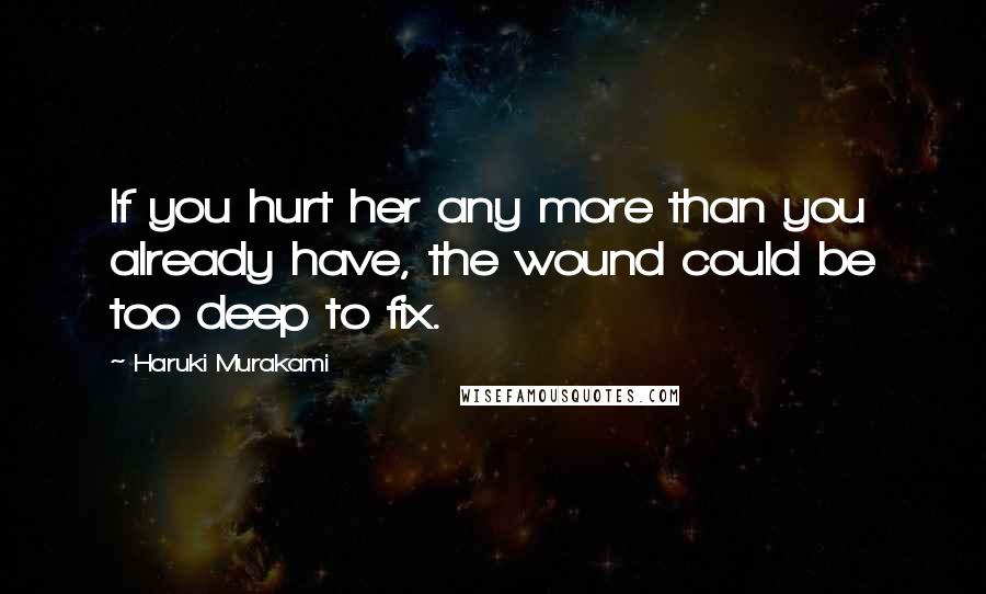 Haruki Murakami Quotes: If you hurt her any more than you already have, the wound could be too deep to fix.