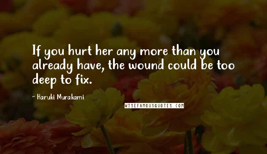 Haruki Murakami Quotes: If you hurt her any more than you already have, the wound could be too deep to fix.