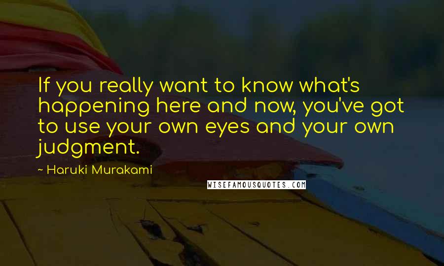 Haruki Murakami Quotes: If you really want to know what's happening here and now, you've got to use your own eyes and your own judgment.