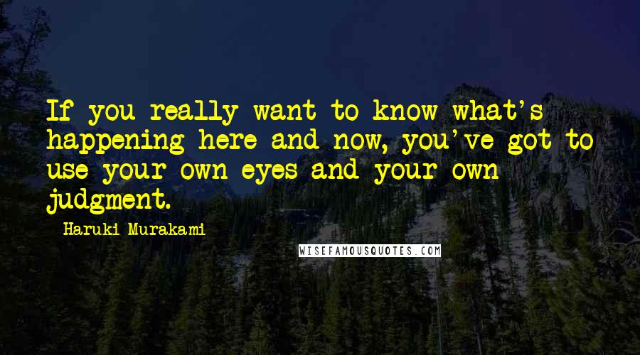 Haruki Murakami Quotes: If you really want to know what's happening here and now, you've got to use your own eyes and your own judgment.