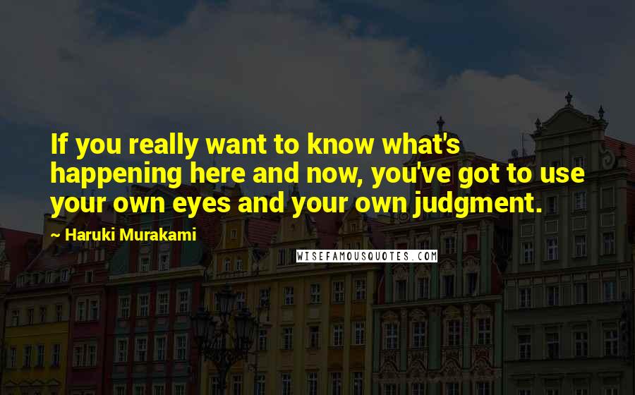 Haruki Murakami Quotes: If you really want to know what's happening here and now, you've got to use your own eyes and your own judgment.