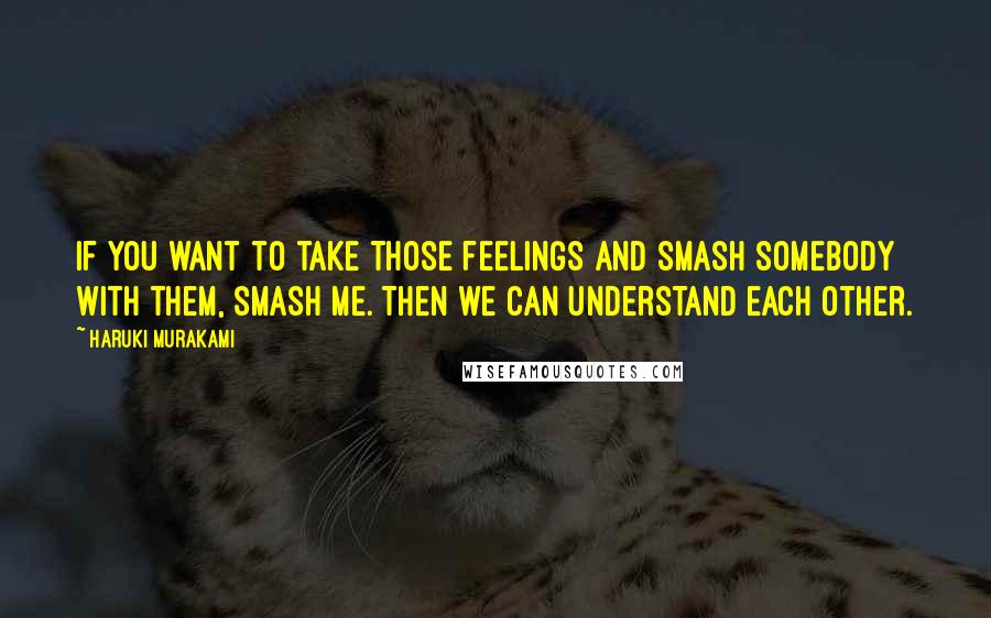 Haruki Murakami Quotes: If you want to take those feelings and smash somebody with them, smash me. Then we can understand each other.