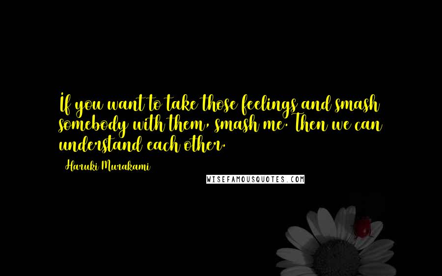 Haruki Murakami Quotes: If you want to take those feelings and smash somebody with them, smash me. Then we can understand each other.