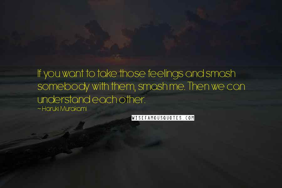 Haruki Murakami Quotes: If you want to take those feelings and smash somebody with them, smash me. Then we can understand each other.