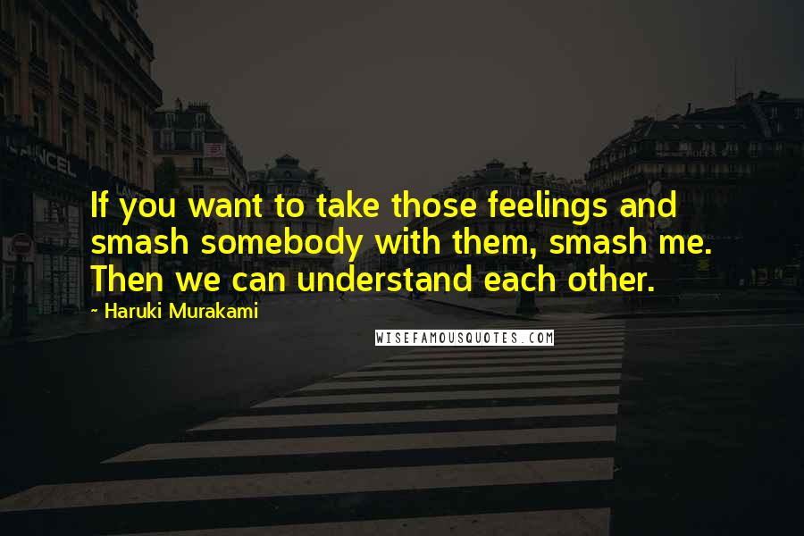 Haruki Murakami Quotes: If you want to take those feelings and smash somebody with them, smash me. Then we can understand each other.