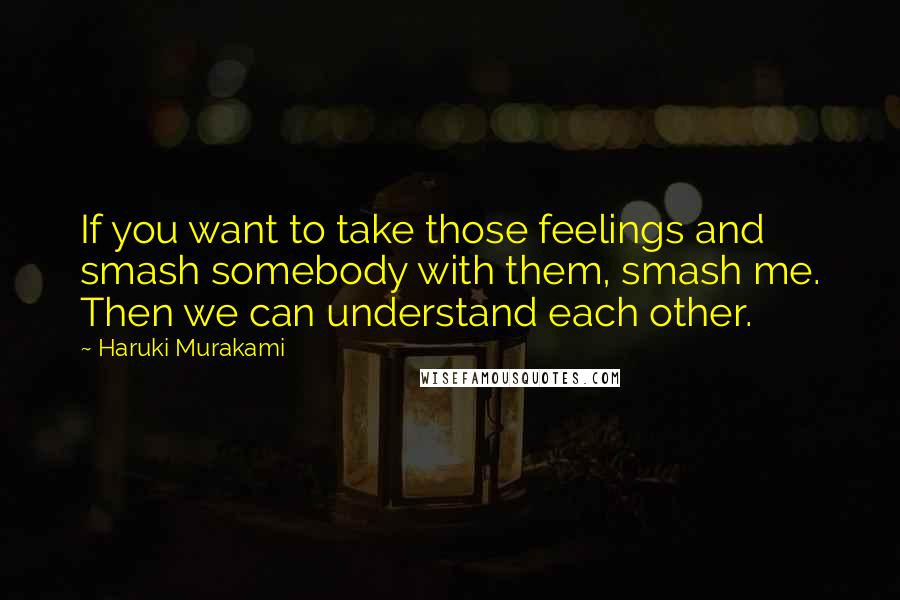 Haruki Murakami Quotes: If you want to take those feelings and smash somebody with them, smash me. Then we can understand each other.