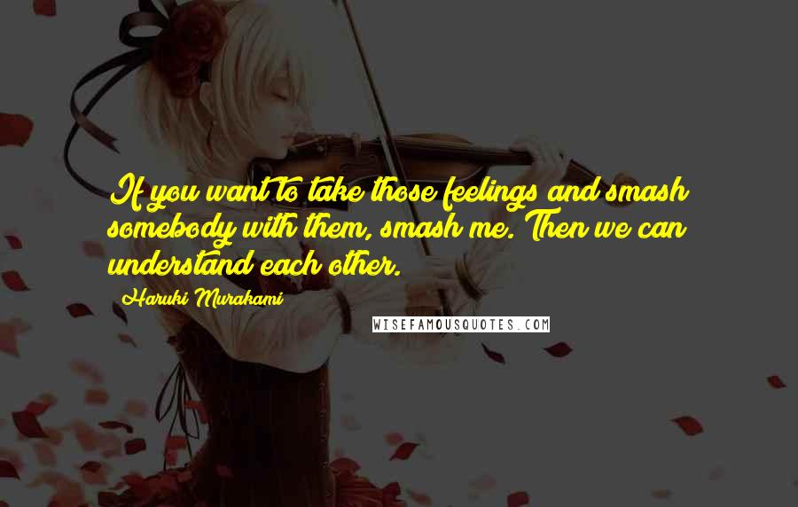 Haruki Murakami Quotes: If you want to take those feelings and smash somebody with them, smash me. Then we can understand each other.