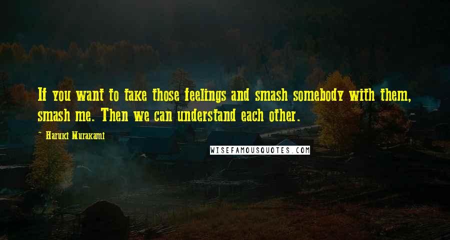 Haruki Murakami Quotes: If you want to take those feelings and smash somebody with them, smash me. Then we can understand each other.