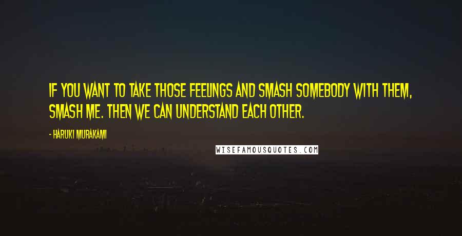 Haruki Murakami Quotes: If you want to take those feelings and smash somebody with them, smash me. Then we can understand each other.