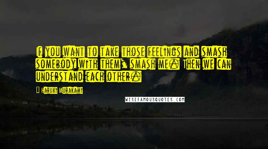 Haruki Murakami Quotes: If you want to take those feelings and smash somebody with them, smash me. Then we can understand each other.