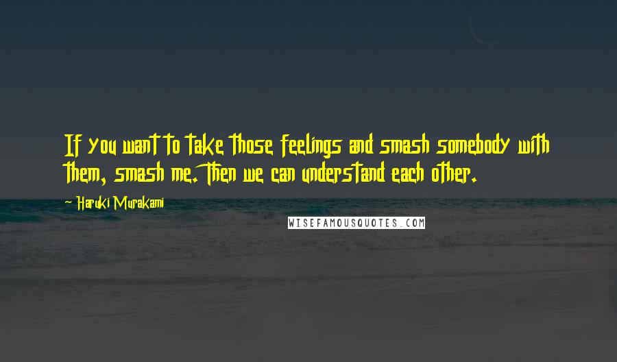 Haruki Murakami Quotes: If you want to take those feelings and smash somebody with them, smash me. Then we can understand each other.