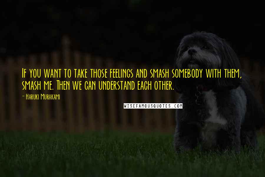 Haruki Murakami Quotes: If you want to take those feelings and smash somebody with them, smash me. Then we can understand each other.