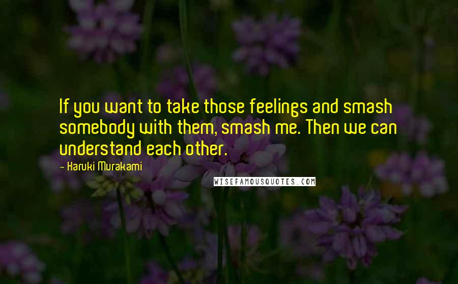 Haruki Murakami Quotes: If you want to take those feelings and smash somebody with them, smash me. Then we can understand each other.