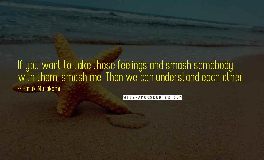 Haruki Murakami Quotes: If you want to take those feelings and smash somebody with them, smash me. Then we can understand each other.